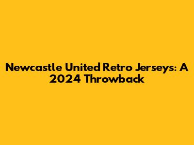 Newcastle United Retro Jerseys: A 2024 Throwback