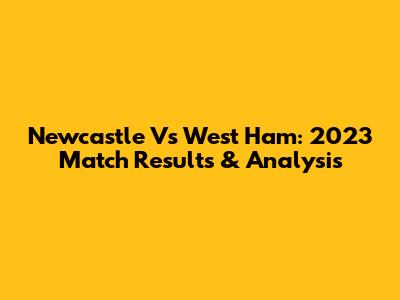 Newcastle Vs West Ham: 2023 Match Results & Analysis