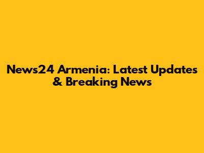 News24 Armenia: Latest Updates & Breaking News