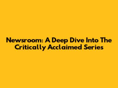 Newsroom: A Deep Dive Into The Critically Acclaimed Series