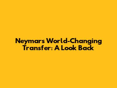 Neymar's World-Changing Transfer: A Look Back