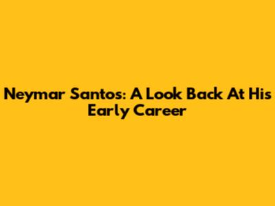 Neymar Santos: A Look Back At His Early Career