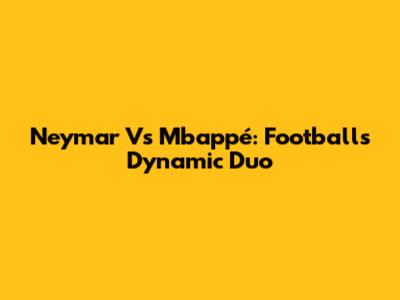 Neymar Vs Mbappé: Football's Dynamic Duo