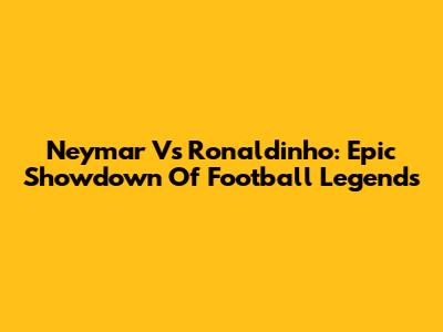 Neymar Vs Ronaldinho: Epic Showdown Of Football Legends