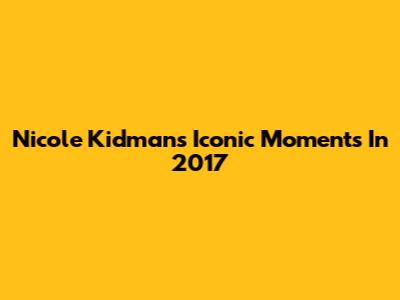 Nicole Kidman's Iconic Moments In 2017