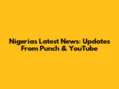 Nigeria's Latest News: Updates From Punch & YouTube