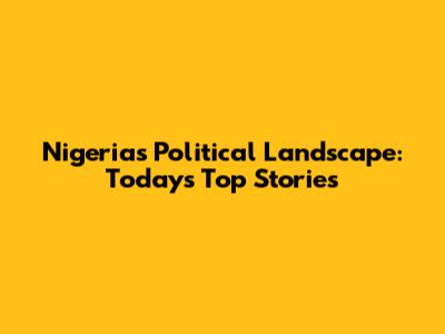Nigeria's Political Landscape: Today's Top Stories
