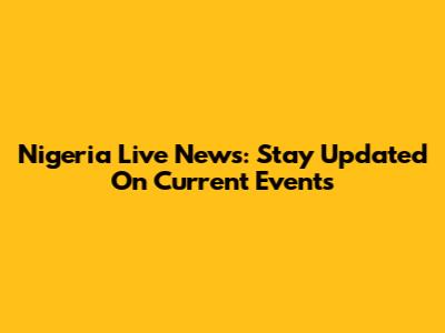 Nigeria Live News: Stay Updated On Current Events