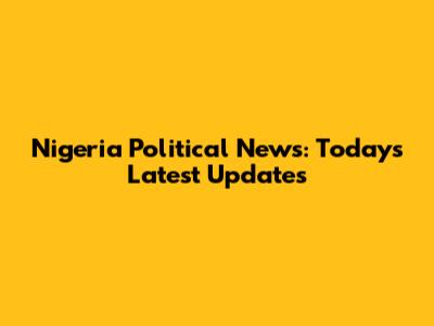 Nigeria Political News: Today's Latest Updates