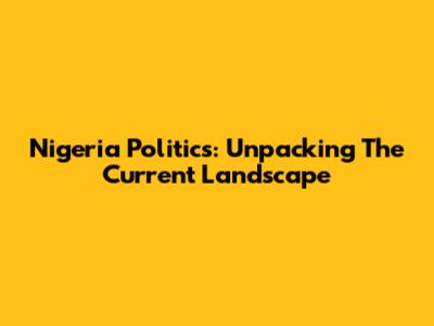 Nigeria Politics: Unpacking The Current Landscape