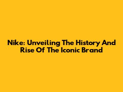 Nike: Unveiling The History And Rise Of The Iconic Brand