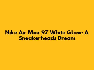 Nike Air Max 97 White Glow: A Sneakerhead's Dream