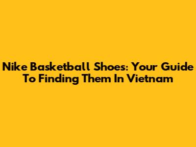 Nike Basketball Shoes: Your Guide To Finding Them In Vietnam