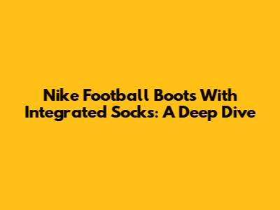 Nike Football Boots With Integrated Socks: A Deep Dive