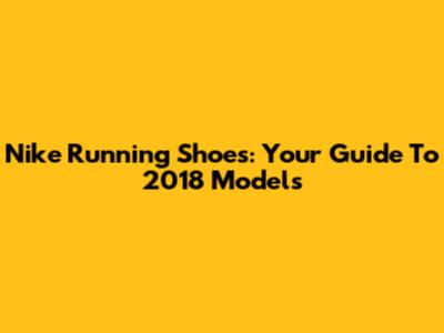 Nike Running Shoes: Your Guide To 2018 Models