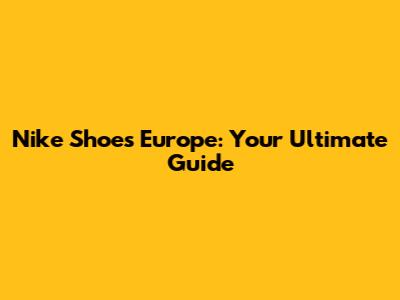Nike Shoes Europe: Your Ultimate Guide