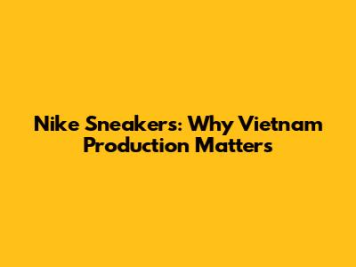 Nike Sneakers: Why Vietnam Production Matters