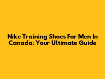 Nike Training Shoes For Men In Canada: Your Ultimate Guide