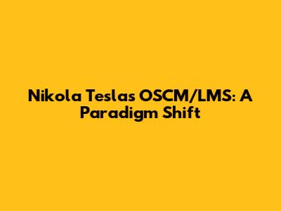 Nikola Tesla's OSCM/LMS: A Paradigm Shift