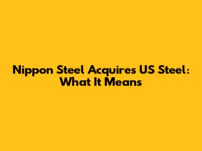 Nippon Steel Acquires US Steel: What It Means