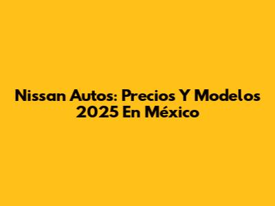 Nissan Autos: Precios Y Modelos 2025 En México
