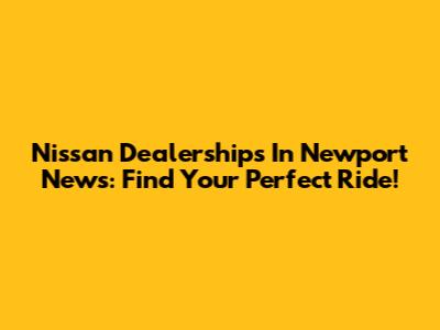 Nissan Dealerships In Newport News: Find Your Perfect Ride!