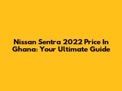 Nissan Sentra 2022 Price In Ghana: Your Ultimate Guide