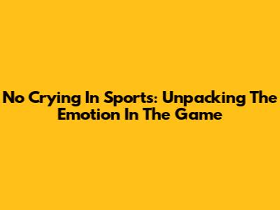 No Crying In Sports: Unpacking The Emotion In The Game
