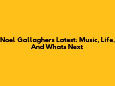 Noel Gallagher's Latest: Music, Life, And What's Next