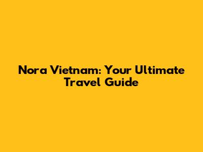 Nora Vietnam: Your Ultimate Travel Guide