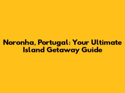 Noronha, Portugal: Your Ultimate Island Getaway Guide