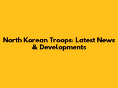 North Korean Troops: Latest News & Developments