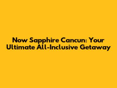 Now Sapphire Cancun: Your Ultimate All-Inclusive Getaway