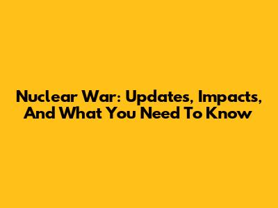 Nuclear War: Updates, Impacts, And What You Need To Know