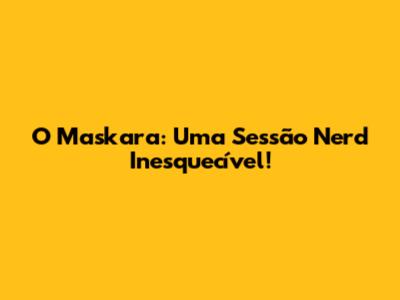 O Maskara: Uma Sessão Nerd Inesquecível!