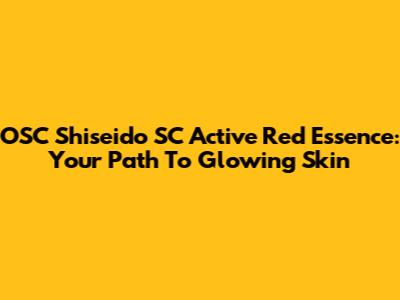 OSC Shiseido SC Active Red Essence: Your Path To Glowing Skin