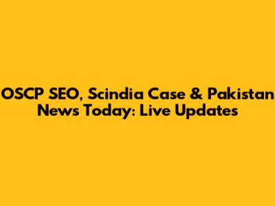 OSCP SEO, Scindia Case & Pakistan News Today: Live Updates