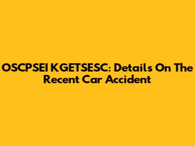 OSCPSEI KGETSESC: Details On The Recent Car Accident