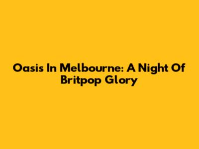 Oasis In Melbourne: A Night Of Britpop Glory