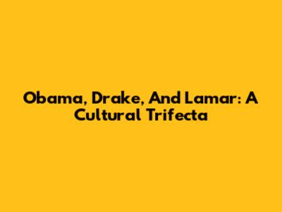 Obama, Drake, And Lamar: A Cultural Trifecta