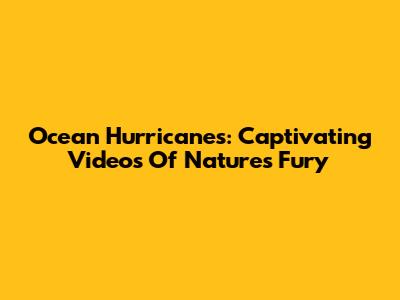 Ocean Hurricanes: Captivating Videos Of Nature's Fury
