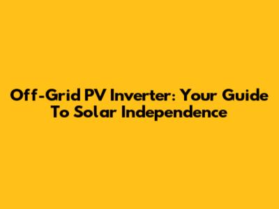 Off-Grid PV Inverter: Your Guide To Solar Independence