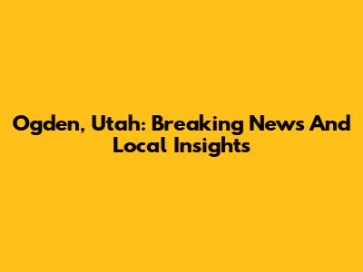 Ogden, Utah: Breaking News And Local Insights