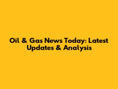 Oil & Gas News Today: Latest Updates & Analysis