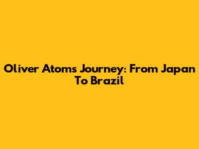 Oliver Atom's Journey: From Japan To Brazil