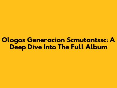 Ologos Generacion Scmutantssc: A Deep Dive Into The Full Album