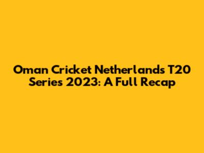 Oman Cricket Netherlands T20 Series 2023: A Full Recap