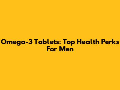 Omega-3 Tablets: Top Health Perks For Men