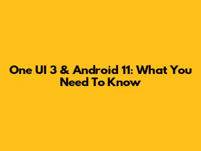 One UI 3 & Android 11: What You Need To Know