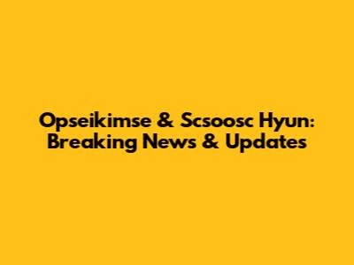 Opseikimse & Scsoosc Hyun: Breaking News & Updates